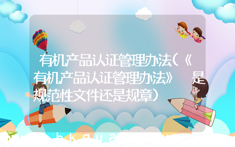 有机产品认证管理办法(《有机产品认证管理办法》 是规范性文件还是规章)